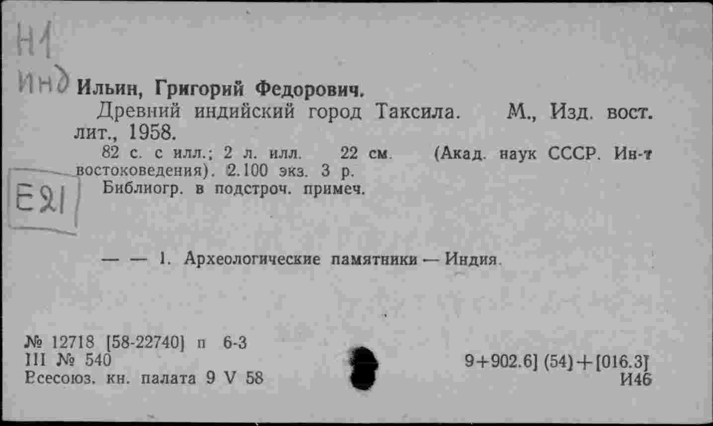 ﻿И Hé Ильин, Григорий Федорович.
Древний индийский город Таксила. лит., 1958.
82 с. с илл.; 2 л. илл. 22 см (Акад, востоковедения). 2.100 экз. 3 р.
Библиогр. в подстрой, примеч.
М., Изд. ВОСТ.
наук СССР. Ин-т
ЄЯІ
— — 1. Археологические памятники — Индия
№ 12718 [58-22740] п 6-3
III № 540
Есесоюз. кн. палата 9 V 58
9+902.6] (54)+ [016.3]
И46